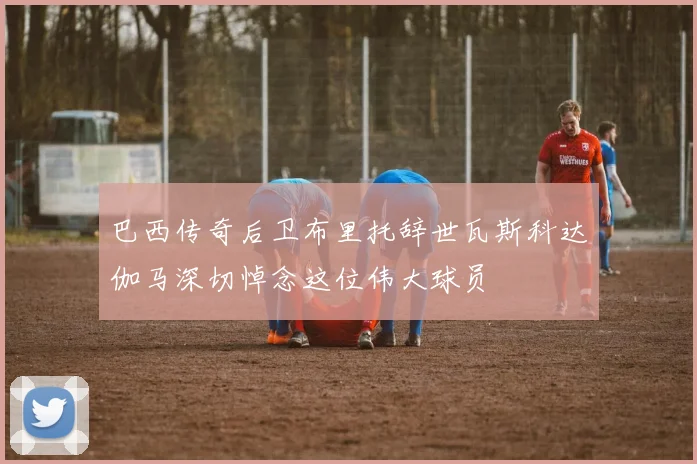 巴西传奇后卫布里托辞世瓦斯科达伽马深切悼念这位伟大球员