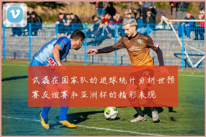 武磊在国家队的进球统计分析世预赛友谊赛和亚洲杯的精彩表现