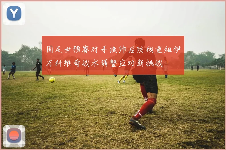 国足世预赛对手换帅后防线重组伊万科维奇战术调整应对新挑战
