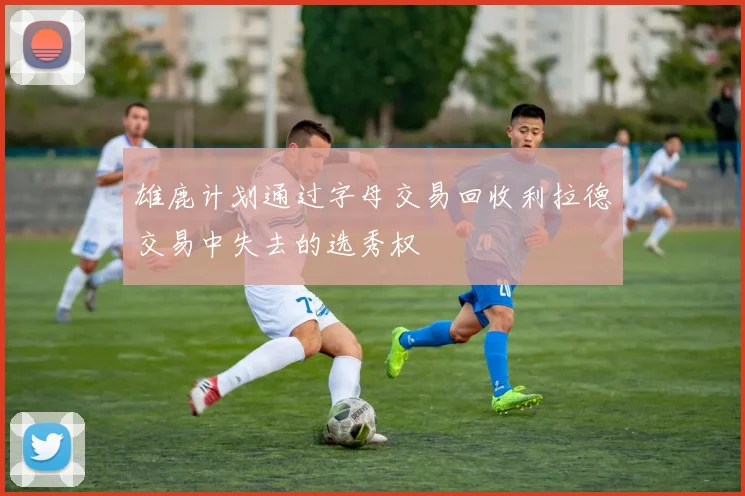 雄鹿计划通过字母交易回收利拉德交易中失去的选秀权