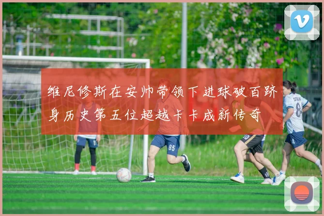 维尼修斯在安帅带领下进球破百跻身历史第五位超越卡卡成新传奇