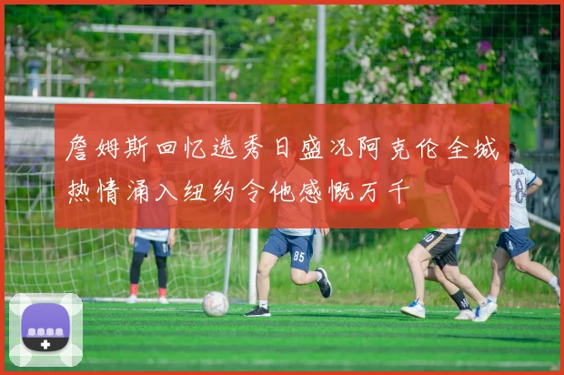 詹姆斯回忆选秀日盛况阿克伦全城热情涌入纽约令他感慨万千