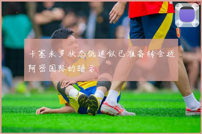 卡塞米罗状态低迷似已准备转会迈阿密国际的暗示