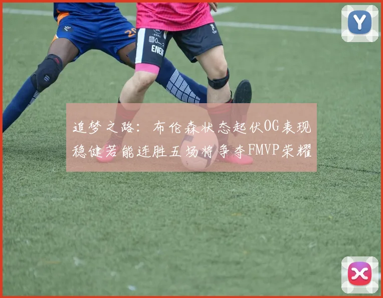 追梦之路：布伦森状态起伏OG表现稳健若能连胜五场将争夺FMVP荣耀
