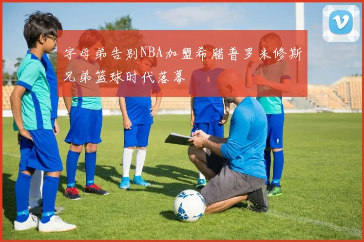 字母弟告别NBA加盟希腊普罗米修斯兄弟篮球时代落幕
