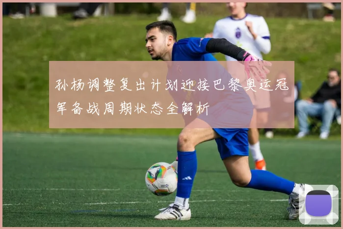 孙杨调整复出计划迎接巴黎奥运冠军备战周期状态全解析