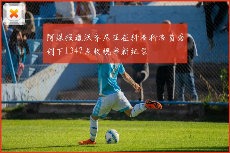 阿媒报道沃齐尼亚在科洛科洛首秀创下1347点收视率新纪录
