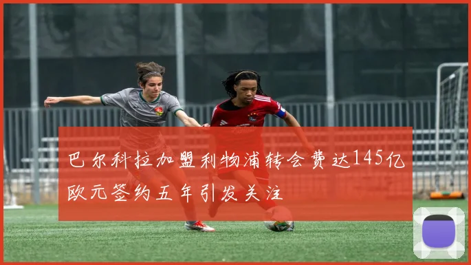 巴尔科拉加盟利物浦转会费达145亿欧元签约五年引发关注