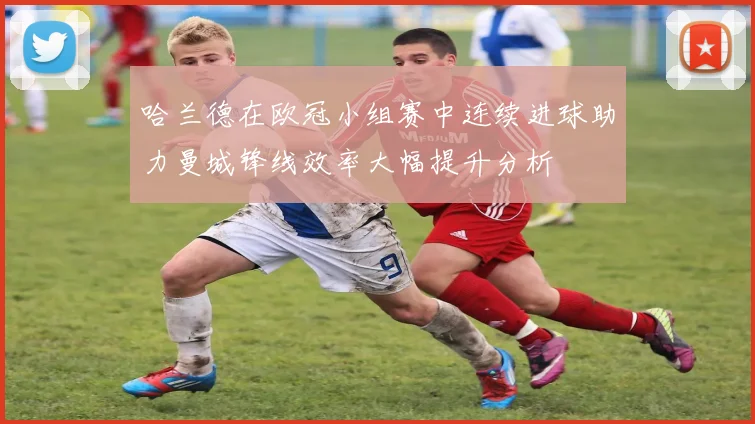 哈兰德在欧冠小组赛中连续进球助力曼城锋线效率大幅提升分析