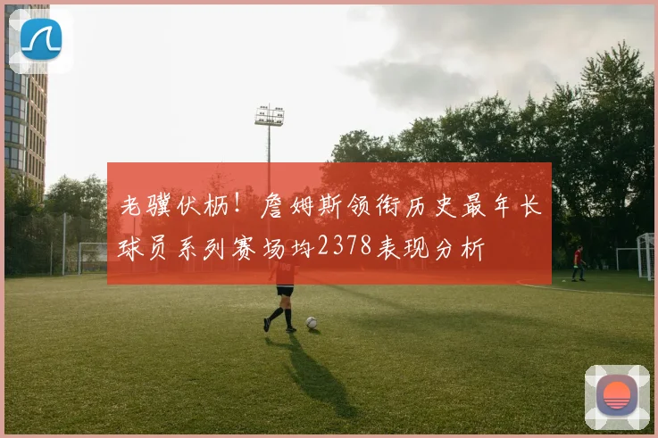 老骥伏枥！詹姆斯领衔历史最年长球员系列赛场均2378表现分析