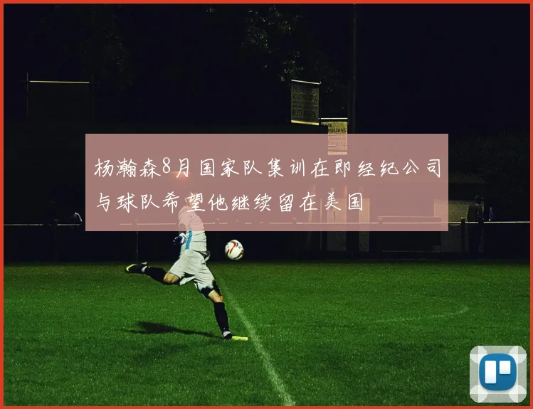 杨瀚森8月国家队集训在即经纪公司与球队希望他继续留在美国