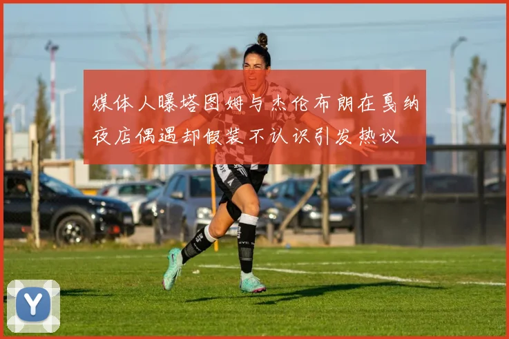 媒体人曝塔图姆与杰伦布朗在戛纳夜店偶遇却假装不认识引发热议