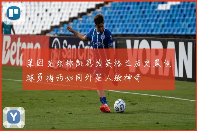 莱因克尔称凯恩为英格兰历史最佳球员梅西如同外星人般神奇