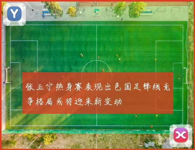 张玉宁热身赛表现出色国足锋线竞争格局或将迎来新变动