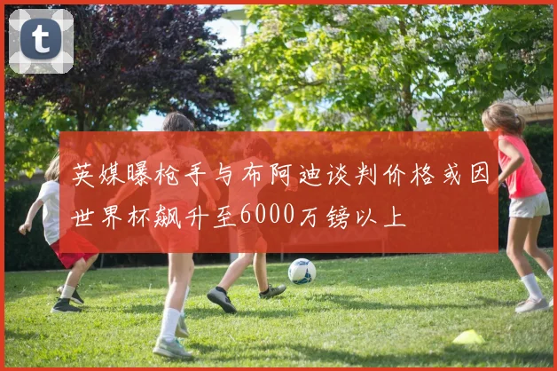 英媒曝枪手与布阿迪谈判价格或因世界杯飙升至6000万镑以上