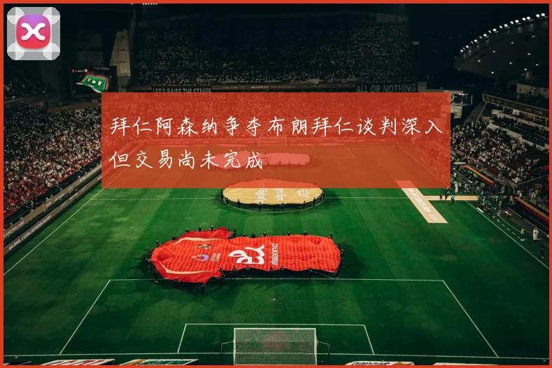 拜仁阿森纳争夺布朗拜仁谈判深入但交易尚未完成