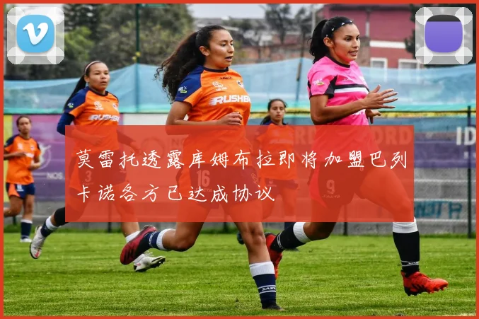 莫雷托透露库姆布拉即将加盟巴列卡诺各方已达成协议