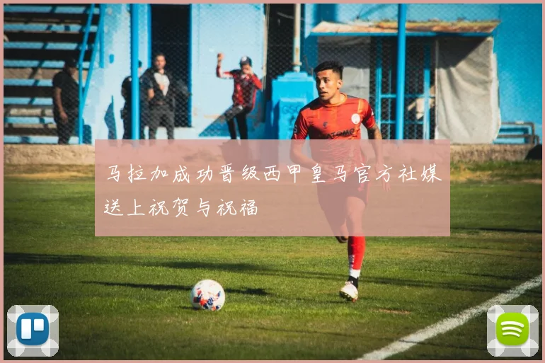 马拉加成功晋级西甲皇马官方社媒送上祝贺与祝福