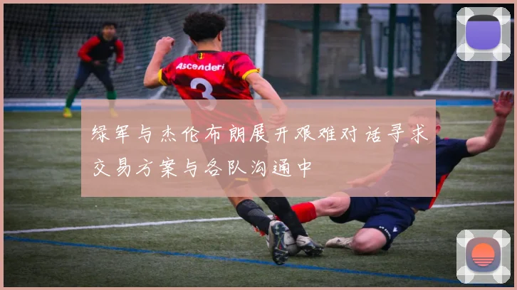 绿军与杰伦布朗展开艰难对话寻求交易方案与各队沟通中
