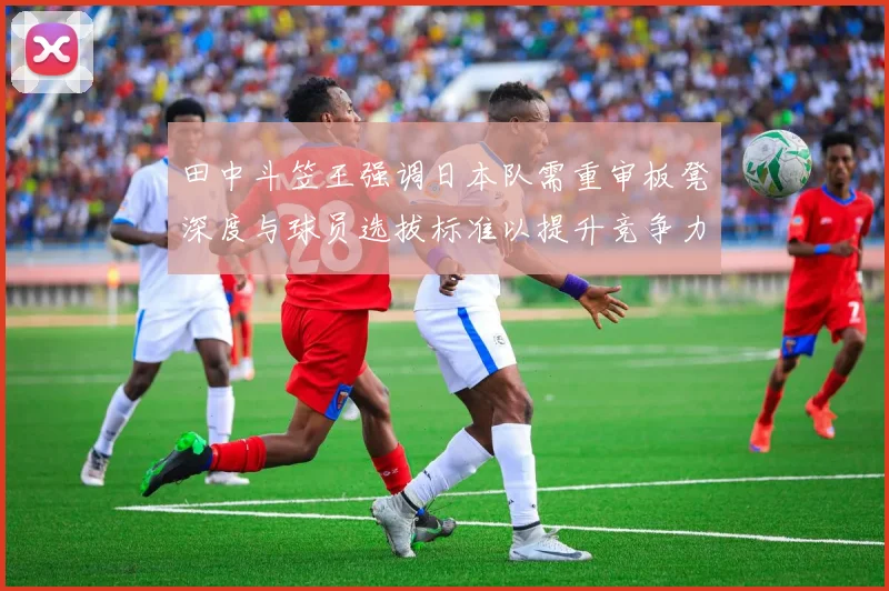 田中斗笠王强调日本队需重审板凳深度与球员选拔标准以提升竞争力